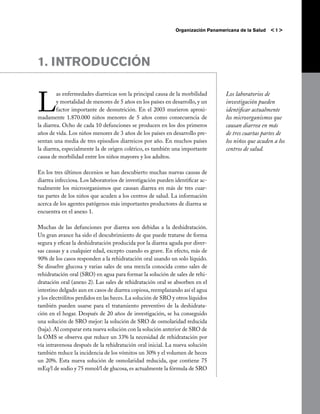 Organización Panamericana de la Salud   <1>




1. INTRODUCCIÓN


L
         as enfermedades diarreicas son la principal causa de la morbilidad       Los laboratorios de
         y mortalidad de menores de 5 años en los países en desarrollo, y un      investigación pueden
         factor importante de desnutrición. En el 2003 murieron aproxi-           identificar actualmente
madamente 1.870.000 niños menores de 5 años como consecuencia de                  los microorganismos que
la diarrea. Ocho de cada 10 defunciones se producen en los dos primeros           causan diarrea en más
años de vida. Los niños menores de 3 años de los países en desarrollo pre-        de tres cuartas partes de
sentan una media de tres episodios diarreicos por año. En muchos países           los niños que acuden a los
la diarrea, especialmente la de origen colérico, es también una importante        centros de salud.
causa de morbilidad entre los niños mayores y los adultos.

En los tres últimos decenios se han descubierto muchas nuevas causas de
diarrea infecciosa. Los laboratorios de investigación pueden identificar ac-
tualmente los microorganismos que causan diarrea en más de tres cuar-
tas partes de los niños que acuden a los centros de salud. La información
acerca de los agentes patógenos más importantes productores de diarrea se
encuentra en el anexo 1.

Muchas de las defunciones por diarrea son debidas a la deshidratación.
Un gran avance ha sido el descubrimiento de que puede tratarse de forma
segura y eficaz la deshidratación producida por la diarrea aguda por diver-
sas causas y a cualquier edad, excepto cuando es grave. En efecto, más de
90% de los casos responden a la rehidratación oral usando un solo líquido.
Se disuelve glucosa y varias sales de una mezcla conocida como sales de
rehidratación oral (SRO) en agua para formar la solución de sales de rehi-
dratación oral (anexo 2). Las sales de rehidratación oral se absorben en el
intestino delgado aun en casos de diarrea copiosa, reemplazando así el agua
y los electrólitos perdidos en las heces. La solución de SRO y otros líquidos
también pueden usarse para el tratamiento preventivo de la deshidrata-
ción en el hogar. Después de 20 años de investigación, se ha conseguido
una solución de SRO mejor: la solución de SRO de osmolaridad reducida
(baja). Al comparar esta nueva solución con la solución anterior de SRO de
la OMS se observa que reduce un 33% la necesidad de rehidratación por
vía intravenosa después de la rehidratación oral inicial. La nueva solución
también reduce la incidencia de los vómitos un 30% y el volumen de heces
un 20%. Esta nueva solución de osmolaridad reducida, que contiene 75
mEq/l de sodio y 75 mmol/l de glucosa, es actualmente la fórmula de SRO
 
