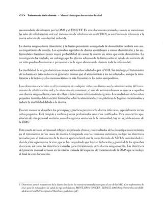 <2>     Tratamiento de la diarrea – Manual clínico para los servicios de salud




recomendada oficialmente por la OMS y el UNICEF. En este documento revisado, cuando se mencionan
las sales de rehidratación oral o el tratamiento de rehidratación oral (TRO), se está haciendo referencia a la
nueva solución de osmolaridad reducida.

La diarrea sanguinolenta (disentería) y la diarrea persistente acompañada de desnutrición también son cau-
sas importantes de muerte. Los episodios repetidos de diarrea contribuyen a causar desnutrición y las en-
fermedades diarreicas tienen mayor probabilidad de causar la muerte en niños que están desnutridos. La
investigación ha revelado, sin embargo, que los efectos adversos de la diarrea sobre el estado de nutrición de
un niño pueden disminuirse o prevenirse si se le sigue alimentando durante toda la enfermedad.

La morbilidad de origen diarreico es mayor en los niños infectados por el VIH. Sin embargo, el tratamiento
de la diarrea en estos niños es en general el mismo que el administrado a los no infectados, aunque la into-
lerancia a la lactosa y a los monosacáridos es más frecuente en los niños seropositivos.

Los elementos esenciales en el tratamiento de cualquier niño con diarrea son la administración del trata-
miento de rehidratación oral y la alimentación constante; el uso de antimicrobianos se reserva a aquellos
con diarrea sanguinolenta, casos de cólera o infecciones extraintestinales graves. Los cuidadores de los niños
pequeños también deben recibir formación sobre la alimentación y las prácticas de higiene encaminadas a
reducir la morbilidad debida a la diarrea.

En este manual se describen los principios y prácticas para tratar la diarrea infecciosa, especialmente en los
niños pequeños. Está dirigido a médicos y otros profesionales sanitarios cualificados. Para orientar la capa-
citación de otro personal sanitario, como los agentes sanitarios de la comunidad, hay otras publicaciones de
la OMS.1

Esta cuarta revisión del manual refleja la experiencia clínica y los resultados de las investigaciones recientes
en el tratamiento de los casos de diarrea. Comparada con las versiones anteriores, incluye las directrices
revisadas para el tratamiento de la diarrea aguda infantil con la nueva fórmula de SRO de osmolaridad re-
ducida y los suplementos de cinc, que se ha comprobado que limitan la duración y gravedad de los episodios
diarreicos, así como las directrices revisadas para el tratamiento de la diarrea sanguinolenta. Las directrices
del presente manual se basan en la versión revisada del esquema de tratamiento de la OMS que se incluye
al final de este documento.




1	 Directrices para el tratamiento de la diarrea (incluidas las nuevas recomendaciones para el uso de las SRO y los suplementos de
   cinc) para los trabajadores de salud de tipo ambulatorio. MOST, OMS, UNICEF , IZiNCG. 2005 (http://www.who.int/child-
   adolescent-health/Emergencies/Diarrhoea_guidelines.pdf )
 