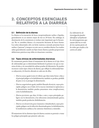 Organización Panamericana de la Salud   <3>




2. 	CONCEPTOS ESENCIALES
    RELATIVOS A LA DIARREA

2.1	Definición de la diarrea                                                       Los laboratorios de
La diarrea es la evacuación de heces excepcionalmente sueltas o líquidas,          investigación pueden
generalmente en un número mayor de tres en 24 horas. Sin embargo, la               identificar actualmente
disminución de la consistencia es incluso más importante que la frecuen-           los microorganismos que
cia. No se considera diarrea a la evacuación frecuente de heces formes.            causan diarrea en más
Los niños alimentados sólo con leche materna a menudo presentan heces              de tres cuartas partes de
sueltas o “pastosas” y tampoco en este caso se considera diarrea. Las madres       los niños que acuden a los
saben generalmente cuando sus hijos tienen diarrea y pueden proporcionar           centros de salud.
definiciones prácticas muy útiles en situaciones concretas.


2.2	 Tipos clínicos de enfermedades diarreicas
Es sumamente práctico basar el tratamiento de la diarrea en el tipo clínico
de enfermedad, que se determinará fácilmente la primera vez que se exa-
mina al niño, y sin necesidad de realizar pruebas de laboratorio. Se pueden
reconocer cuatro tipos clínicos de diarrea, que reflejan la enfermedad bási-
ca subyacente y la función alterada en cada uno de ellos:

   -	 Diarrea acuosa aguda (como el cólera), que dura varias horas o días y
      el principal peligro es la deshidratación; también se produce pérdida
      de peso si no se prosigue la alimentación.

   -	 Diarrea sanguinolenta aguda, también llamada disentería, cuyos prin-
      cipales peligros son el daño de la mucosa intestinal, la septicemia y
      la desnutrición; también pueden presentarse otras complicaciones,
      como la deshidratación.

   -	 Diarrea persistente, que dura 14 días o más y cuyos principales pe-
      ligros son la desnutrición y las infecciones extraintestinales graves;
      también puede producirse deshidratación.

   -	 Diarrea con desnutrición grave (marasmo o kwashiorkor), cuyos prin-
      cipales peligros son la infección diseminada grave, la deshidratación,
      la insuficiencia cardíaca y las carencias vitamínicas y minerales.

El tratamiento de los distintos tipos de diarrea consiste en prevenir o tratar
los peligros principales que presente cada uno.
 