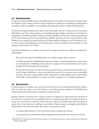 <4>     Tratamiento de la diarrea – Manual clínico para los servicios de salud




2.3	Deshidratación
La diarrea aumenta la pérdida de agua y electrólitos (sodio, cloruro, potasio y bicarbonato) por las heces líqui-
das. También con los vómitos, el sudor, la orina y la respiración se pierde agua y electrólitos. La deshidratación
se produce cuando estas pérdidas no se reemplazan adecuadamente y aparece un déficit hidroelectrolítico.

El volumen de líquido perdido por las heces en 24 horas puede variar de 5 ml/kg (cerca de lo normal) a
200 ml/kg o más. En los niños pequeños con deshidratación grave debida a la diarrea, la concentración y
cantidad de los electrólitos perdidos también son variables. El déficit total de sodio corporal es generalmente
de 70 a 110 milimoles por litro de agua perdida. Las pérdidas de potasio y de cloruro son del mismo orden.
Pérdidas de esta magnitud se pueden producir en la diarrea aguda de cualquier causa. No obstante, las cau-
sas más comunes de deshidratación son las infecciones por rotavirus, Escherichia coli enterotóxica y, en las
epidemias, Vibrio cholerae O1 u O139.

El grado de deshidratación se establece en función de los signos y síntomas que reflejan la cantidad de lí-
quido perdido:

    -	 En las primeras etapas de la deshidratación, no se produce ningún signo ni síntoma.

    -	 A medida que aumenta la deshidratación aparecen los signos y síntomas. Inicialmente estos consisten
       en: sed, inquietud o irritabilidad, disminución de la turgencia de la piel, hundimiento de los ojos y
       hundimiento de la fontanela (en los lactantes).

    -	 En la deshidratación grave estos signos se hacen más pronunciados y el paciente puede presentar mues-
       tras de choque hipovolémico, como por ejemplo disminución de la conciencia, anuria, extremidades
       húmedas y frías, pulso rápido y débil (el pulso radial puede ser imperceptible), presión arterial baja o
       indetectable y cianosis periférica. La muerte se produce enseguida si no se rehidrata rápidamente.



2.4	Desnutrición2
La diarrea supone, en realidad, tanto una enfermedad nutricional como una pérdida de líquidos y electró-
litos. Los niños que mueren a causa de la diarrea, a pesar del tratamiento adecuado de la deshidratación,
estaban generalmente desnutridos y a menudo en un grado elevado.

Durante la diarrea es frecuente que el reducido consumo de alimentos, la disminución de la absorción de
los nutrientes y el aumento de sus necesidades diarias se combinen para producir una pérdida de peso y un
retraso en el crecimiento: el estado de nutrición del niño empeora y la posible desnutrición precedente se
agrava. A su vez, la desnutrición contribuye a que la diarrea se haga más grave, prolongada y potencialmente
más frecuente en los niños desnutridos. Este círculo vicioso puede romperse:

    -	 si se siguen dando alimentos ricos en nutrientes durante y después de la diarrea;

    -	 si se proporciona una alimentación nutritiva, apropiada para la edad del niño, cuando el niño está sano.

2 Tratamiento de la malnutrición grave: Manual para médicos y otros profesionales sanitarios superiores, Organización Mundial de
   la Salud, Ginebra, 1999.
 