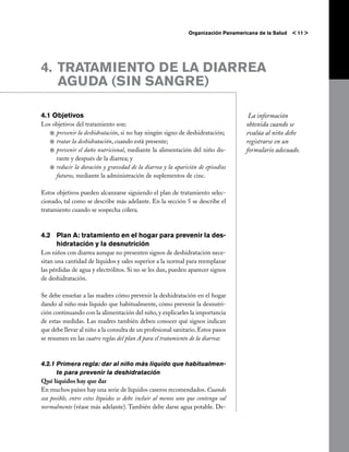 Organización Panamericana de la Salud   < 11 >




4.	 TRATAMIENTO DE LA DIARREA
    AGUDA (SIN SANGRE)

4.1 Objetivos                                                                        La información
Los objetivos del tratamiento son:                                                  obtenida cuando se
   j	prevenir la deshidratación, si no hay ningún signo de deshidratación;          evalúa al niño debe
   j	tratar la deshidratación, cuando está presente;                                registrarse en un
   j	prevenir el daño nutricional, mediante la alimentación del niño du-            formulario adecuado.
     rante y después de la diarrea; y
   j	reducir la duración y gravedad de la diarrea y la aparición de episodios
     futuros, mediante la administración de suplementos de cinc.

Estos objetivos pueden alcanzarse siguiendo el plan de tratamiento selec-
cionado, tal como se describe más adelante. En la sección 5 se describe el
tratamiento cuando se sospecha cólera.



4.2	 Plan A: tratamiento en el hogar para prevenir la des-
     hidratación y la desnutrición
Los niños con diarrea aunque no presenten signos de deshidratación nece-
sitan una cantidad de líquidos y sales superior a la normal para reemplazar
las pérdidas de agua y electrólitos. Si no se les dan, pueden aparecer signos
de deshidratación.

Se debe enseñar a las madres cómo prevenir la deshidratación en el hogar
dando al niño más líquido que habitualmente, cómo prevenir la desnutri-
ción continuando con la alimentación del niño, y explicarles la importancia
de estas medidas. Las madres también deben conocer qué signos indican
que debe llevar al niño a la consulta de un profesional sanitario. Estos pasos
se resumen en las cuatro reglas del plan A para el tratamiento de la diarrea:



4.2.1	Primera regla: dar al niño más líquido que habitualmen-
       te para prevenir la deshidratación
Qué líquidos hay que dar
En muchos países hay una serie de líquidos caseros recomendados. Cuando
sea posible, entre estos líquidos se debe incluir al menos uno que contenga sal
normalmente (véase más adelante). También debe darse agua potable. De-
 