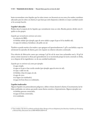 < 12 >    Tratamiento de la diarrea – Manual clínico para los servicios de salud




berán recomendarse otros líquidos que los niños tomen con frecuencia en esa zona y las madres consideren
adecuados para los niños con diarrea, lo que hará que estén dispuestas a dárselos en mayor cantidad cuando
se les aconseje hacerlo.

Líquidos6 adecuados
Podrán darse la mayoría de los líquidos que normalmente toma un niño. Resulta práctico dividir estos lí-
quidos en dos grupos:

Líquidos que normalmente contienen sal, como:
   j	solución de SRO;
   j	bebidas saladas (por ejemplo, agua de arroz salada o yogur al que se le ha añadido sal);
   j	sopas de verduras y hortalizas o de pollo con sal.

También se puede enseñar a las madres a que agreguen sal (aproximadamente 3 g/l) a una bebida o sopa sin
sal durante los episodios de diarrea, pero esto requiere un esfuerzo educativo continuado.

Una solución de fabricación casera que contenga 3 g/l de sal de mesa (una cucharadita rasa) y 18 g/l de
azúcar común (sacarosa) es eficaz pero generalmente no se recomienda porque la receta a menudo se olvida,
no se dispone de los ingredientes o se da una cantidad insuficiente.

Líquidos que no contienen sal, como por ejemplo:
   j	agua simple;
   j	agua en la que se han cocido cereales (por ejemplo, agua de arroz sin sal);
   j	sopa o caldo sin sal;
   j	bebidas a base de yogur, sin sal;
   j	agua de coco;
   j	té ligero (no endulzado);
   j	jugos de fruta fresca no endulzados.

Líquidos inadecuados
Algunos líquidos son potencialmente peligrosos y deben evitarse durante la diarrea. Concretamente, las be-
bidas endulzadas con azúcar, que puede causar diarrea osmótica e hipernatriemia. Algunos ejemplos son:
   j	bebidas gaseosas comerciales;
   j	jugos de fruta comerciales;
   j	té endulzado.




6 	Véase también: The Selection of Fluids and Food for Home Therapy to Prevent Dehydration from Diarrhoea: Guidelines for Developing
   a National Policy. Documento de la OMS WHO/CDD/93.44.
 