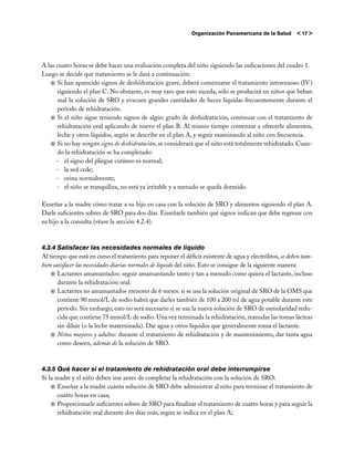 Organización Panamericana de la Salud       < 17 >




A las cuatro horas se debe hacer una evaluación completa del niño siguiendo las indicaciones del cuadro 1.
Luego se decide qué tratamiento se le dará a continuación:
   j	Si han aparecido signos de deshidratación grave, deberá comenzarse el tratamiento intravenoso (IV)
      siguiendo el plan C. No obstante, es muy raro que esto suceda, sólo se producirá en niños que beban
      mal la solución de SRO y evacuen grandes cantidades de heces líquidas frecuentemente durante el
      período de rehidratación.
   j	Si el niño sigue teniendo signos de algún grado de deshidratación, continuar con el tratamiento de
      rehidratación oral aplicando de nuevo el plan B. Al mismo tiempo comenzar a ofrecerle alimentos,
      leche y otros líquidos, según se describe en el plan A, y seguir examinando al niño con frecuencia.
   j	Si no hay ningún signo de deshidratación, se considerará que el niño está totalmente rehidratado. Cuan-
      do la rehidratación se ha completado:
      -	 el signo del pliegue cutáneo es normal;
      -	 la sed cede;
      -	 orina normalmente;
      -	 el niño se tranquiliza, no está ya irritable y a menudo se queda dormido.

Enseñar a la madre cómo tratar a su hijo en casa con la solución de SRO y alimentos siguiendo el plan A.
Darle suficientes sobres de SRO para dos días. Enseñarle también qué signos indican que debe regresar con
su hijo a la consulta (véase la sección 4.2.4).



4.3.4	Satisfacer las necesidades normales de líquido
Al tiempo que está en curso el tratamiento para reponer el déficit existente de agua y electrólitos, se deben tam-
bién satisfacer las necesidades diarias normales de líquido del niño. Esto se consigue de la siguiente manera:
    j	Lactantes amamantados: seguir amamantando tanto y tan a menudo como quiera el lactante, incluso
       durante la rehidratación oral.
    j	Lactantes no amamantados menores de 6 meses: si se usa la solución original de SRO de la OMS que
       contiene 90 mmol/L de sodio habrá que darles también de 100 a 200 ml de agua potable durante este
       período. Sin embargo, esto no será necesario si se usa la nueva solución de SRO de osmolaridad redu-
       cida que contiene 75 mmol/L de sodio. Una vez terminada la rehidratación, reanudar las tomas lácteas
       sin diluir (o la leche maternizada). Dar agua y otros líquidos que generalmente toma el lactante.
    j	Niños mayores y adultos: durante el tratamiento de rehidratación y de mantenimiento, dar tanta agua
       como deseen, además de la solución de SRO.



4.3.5	Qué hacer si el tratamiento de rehidratación oral debe interrumpirse
Si la madre y el niño deben irse antes de completar la rehidratación con la solución de SRO:
    j	Enseñar a la madre cuánta solución de SRO debe administrar al niño para terminar el tratamiento de
       cuatro horas en casa;
    j	Proporcionarle suficientes sobres de SRO para finalizar el tratamiento de cuatro horas y para seguir la
       rehidratación oral durante dos días más, según se indica en el plan A;
 