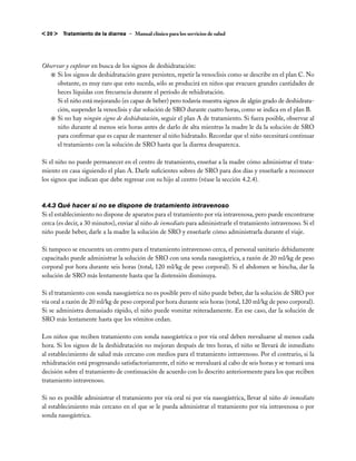 < 20 >   Tratamiento de la diarrea – Manual clínico para los servicios de salud




Observar y explorar en busca de los signos de deshidratación:
   j	Si los signos de deshidratación grave persisten, repetir la venoclisis como se describe en el plan C. No
      obstante, es muy raro que esto suceda, sólo se producirá en niños que evacuen grandes cantidades de
      heces líquidas con frecuencia durante el período de rehidratación.
    	 Si el niño está mejorando (es capaz de beber) pero todavía muestra signos de algún grado de deshidrata-
      ción, suspender la venoclisis y dar solución de SRO durante cuatro horas, como se indica en el plan B.
   j	Si no hay ningún signo de deshidratación, seguir el plan A de tratamiento. Si fuera posible, observar al
      niño durante al menos seis horas antes de darlo de alta mientras la madre le da la solución de SRO
      para confirmar que es capaz de mantener al niño hidratado. Recordar que el niño necesitará continuar
      el tratamiento con la solución de SRO hasta que la diarrea desaparezca.

Si el niño no puede permanecer en el centro de tratamiento, enseñar a la madre cómo administrar el trata-
miento en casa siguiendo el plan A. Darle suficientes sobres de SRO para dos días y enseñarle a reconocer
los signos que indican que debe regresar con su hijo al centro (véase la sección 4.2.4).



4.4.3	Qué hacer si no se dispone de tratamiento intravenoso
Si el establecimiento no dispone de aparatos para el tratamiento por vía intravenosa, pero puede encontrarse
cerca (es decir, a 30 minutos), enviar al niño de inmediato para administrarle el tratamiento intravenoso. Si el
niño puede beber, darle a la madre la solución de SRO y enseñarle cómo administrarla durante el viaje.

Si tampoco se encuentra un centro para el tratamiento intravenoso cerca, el personal sanitario debidamente
capacitado puede administrar la solución de SRO con una sonda nasogástrica, a razón de 20 ml/kg de peso
corporal por hora durante seis horas (total, 120 ml/kg de peso corporal). Si el abdomen se hincha, dar la
solución de SRO más lentamente hasta que la distensión disminuya.

Si el tratamiento con sonda nasogástrica no es posible pero el niño puede beber, dar la solución de SRO por
vía oral a razón de 20 ml/kg de peso corporal por hora durante seis horas (total, 120 ml/kg de peso corporal).
Si se administra demasiado rápido, el niño puede vomitar reiteradamente. En ese caso, dar la solución de
SRO más lentamente hasta que los vómitos cedan.

Los niños que reciben tratamiento con sonda nasogástrica o por vía oral deben reevaluarse al menos cada
hora. Si los signos de la deshidratación no mejoran después de tres horas, el niño se llevará de inmediato
al establecimiento de salud más cercano con medios para el tratamiento intravenoso. Por el contrario, si la
rehidratación está progresando satisfactoriamente, el niño se reevaluará al cabo de seis horas y se tomará una
decisión sobre el tratamiento de continuación de acuerdo con lo descrito anteriormente para los que reciben
tratamiento intravenoso.

Si no es posible administrar el tratamiento por vía oral ni por vía nasogástrica, llevar al niño de inmediato
al establecimiento más cercano en el que se le pueda administrar el tratamiento por vía intravenosa o por
sonda nasogástrica.
 