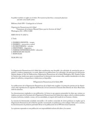 Se publicó también en inglés con el título: The treatment of diarrhoea: a manual for physicians
	        and other senior health workers

Biblioteca Sede OPS – Catalogación en la fuente

Organización Panamericana de la Salud
      “Tratamiento de la diarrea: Manual Clínico para los Servicios de Salud”
Washington, D.C.: OPS, © 2008

ISBN 978-92-75-32927-6

I. Título

1. DIARREA INFANTIL – terapia
2. DIARREA – prevención y control
3. FLUIDOTERAPIA – métodos
4. DISENTERÍA – diagnóstico
5. FARMACOEPIDEMIOLOGÍA – educación
6. SERVICIOS DE SALUD
7. MANUALES

NLM (WS-312)



	


La Organización Panamericana de la Salud dará consideración muy favorable a las solicitudes de autorización para re-
producir o traducir, íntegramente o en parte, alguna de sus publicaciones. Las solicitudes y las peticiones de información
deberán dirigirse al Área de Publicaciones, Organización Panamericana de la Salud, Washington, DC, Estados Unidos
de América, que tendrá sumo gusto en proporcionar la información más reciente sobre cambios introducidos en la obra,
planes de reedición, y reimpresiones y traducciones ya disponibles.

                                     ©Organización Panamericana de la Salud, 2008

Las publicaciones de la Organización Panamericana de la Salud están acogidas a la protección prevista por las disposi-
ciones sobre reproducción de originales del Protocolo 2 de la Convención Universal sobre Derecho de Autor. Reservados
todos los derechos.

Las denominaciones empleadas en esta publicación y la forma en que aparecen presentados los datos que contiene no
implican, por parte de la Secretaría de la Organización Panamericana de la Salud, juicio alguno sobre la condición jurídica
de países, territorios, ciudades o zonas, o de sus autoridades, ni respecto del trazado de sus fronteras o límites.

La mención de determinadas sociedades mercantiles o de nombres comerciales de ciertos productos no implica que la
Organización Panamericana de la Salud los apruebe o recomiende con preferencia a otros análogos. Salvo error u omisión,
las denominaciones de productos patentados llevan en las publicaciones de la OPS letra inicial mayúscula.

Las opiniones expresadas en esta publicación son responsabilidad exclusiva del editor y los autores.
 