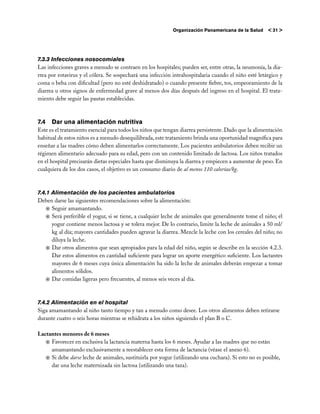 Organización Panamericana de la Salud     < 31 >




7.3.3 Infecciones nosocomiales
Las infecciones graves a menudo se contraen en los hospitales; pueden ser, entre otras, la neumonía, la dia-
rrea por rotavirus y el cólera. Se sospechará una infección intrahospitalaria cuando el niño esté letárgico y
coma o beba con dificultad (pero no esté deshidratado) o cuando presente fiebre, tos, empeoramiento de la
diarrea u otros signos de enfermedad grave al menos dos días después del ingreso en el hospital. El trata-
miento debe seguir las pautas establecidas.



7.4 	Dar una alimentación nutritiva
Este es el tratamiento esencial para todos los niños que tengan diarrea persistente. Dado que la alimentación
habitual de estos niños es a menudo desequilibrada, este tratamiento brinda una oportunidad magnífica para
enseñar a las madres cómo deben alimentarlos correctamente. Los pacientes ambulatorios deben recibir un
régimen alimentario adecuado para su edad, pero con un contenido limitado de lactosa. Los niños tratados
en el hospital precisarán dietas especiales hasta que disminuya la diarrea y empiecen a aumentar de peso. En
cualquiera de los dos casos, el objetivo es un consumo diario de al menos 110 calorías/kg.



7.4.1 Alimentación de los pacientes ambulatorios
Deben darse las siguientes recomendaciones sobre la alimentación:
   j	Seguir amamantando.
   j	Será preferible el yogur, si se tiene, a cualquier leche de animales que generalmente tome el niño; el
      yogur contiene menos lactosa y se tolera mejor. De lo contrario, limite la leche de animales a 50 ml/
      kg al día; mayores cantidades pueden agravar la diarrea. Mezcle la leche con los cereales del niño; no
      diluya la leche.
   j	Dar otros alimentos que sean apropiados para la edad del niño, según se describe en la sección 4.2.3.
      Dar estos alimentos en cantidad suficiente para lograr un aporte energético suficiente. Los lactantes
      mayores de 6 meses cuya única alimentación ha sido la leche de animales deberán empezar a tomar
      alimentos sólidos.
   j	Dar comidas ligeras pero frecuentes, al menos seis veces al día.



7.4.2 Alimentación en el hospital
Siga amamantando al niño tanto tiempo y tan a menudo como desee. Los otros alimentos deben retirarse
durante cuatro o seis horas mientras se rehidrata a los niños siguiendo el plan B o C.

Lactantes menores de 6 meses
   j	Favorecer en exclusiva la lactancia materna hasta los 6 meses. Ayudar a las madres que no están
     amamantando exclusivamente a reestablecer esta forma de lactancia (véase el anexo 6).
   j	Si debe darse leche de animales, sustituirla por yogur (utilizando una cuchara). Si esto no es posible,
     dar una leche maternizada sin lactosa (utilizando una taza).
 