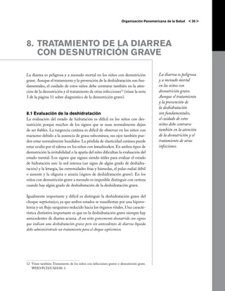 Organización Panamericana de la Salud   < 35 >




8. 	TRATAMIENTO DE LA DIARREA
    CON DESNUTRICIÓN GRAVE

La diarrea es peligrosa y a menudo mortal en los niños con desnutrición                    La diarrea es peligrosa
grave. Aunque el tratamiento y la prevención de la deshidratación son fun-                 y a menudo mortal
damentales, el cuidado de estos niños debe centrarse también en la aten-                   en los niños con
ción de la desnutrición y el tratamiento de otras infecciones12 (véase la nota             desnutrición grave.
3 de la página 11 sobre diagnóstico de la desnutrición grave).                             Aunque el tratamiento
                                                                                           y la prevención de
                                                                                           la deshidratación
8.1 Evaluación de la deshidratación                                                        son fundamentales,
La evaluación del estado de hidratación es difícil en los niños con des-                   el cuidado de estos
nutrición porque muchos de los signos que se usan normalmente dejan                        niños debe centrarse
de ser fiables. La turgencia cutánea es difícil de observar en los niños con               también en la atención
marasmo debido a la ausencia de grasa subcutánea; sus ojos también pue-                    de la desnutrición y el
den estar normalmente hundidos. La pérdida de elasticidad cutánea puede                    tratamiento de otras
estar oculta por el edema en los niños con kwashiorkor. En ambos tipos de                  infecciones.
desnutrición la irritabilidad o la apatía del niño dificultan la evaluación del
estado mental. Los signos que siguen siendo útiles para evaluar el estado
de hidratación son: la sed intensa (un signo de algún grado de deshidra-
tación) y la letargia, las extremidades frías y húmedas, el pulso radial débil
o ausente y la oliguria o anuria (signos de deshidratación grave). En los
niños con desnutrición grave a menudo es imposible distinguir con certeza
cuando hay algún grado de deshidratación de la deshidratación grave.

Igualmente importante y difícil es distinguir la deshidratación grave del
choque septicémico, ya que ambos estados se manifiestan por una hipovo-
lemia y un flujo sanguíneo reducido hacia los órganos vitales. Una caracte-
rística distintiva importante es que en la deshidratación grave siempre hay
antecedentes de diarrea acuosa. A un niño gravemente desnutrido con signos
que indican una deshidratación grave pero sin antecedentes de diarrea líquida
debe administrársele un tratamiento para el choque septicémico.




12	 Véase también: Tratamiento de los niños con infecciones graves o desnutrición grave.
    WHO/FCH/CAH/00. 1
 