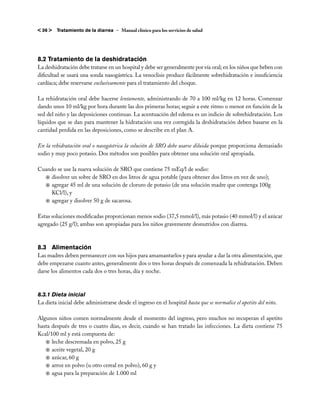 < 36 >   Tratamiento de la diarrea – Manual clínico para los servicios de salud




8.2 Tratamiento de la deshidratación
La deshidratación debe tratarse en un hospital y debe ser generalmente por vía oral; en los niños que beben con
dificultad se usará una sonda nasogástrica. La venoclisis produce fácilmente sobrehidratación e insuficiencia
cardíaca; debe reservarse exclusivamente para el tratamiento del choque.

La rehidratación oral debe hacerse lentamente, administrando de 70 a 100 ml/kg en 12 horas. Comenzar
dando unos 10 ml/kg por hora durante las dos primeras horas; seguir a este ritmo o menor en función de la
sed del niño y las deposiciones continuas. La acentuación del edema es un indicio de sobrehidratación. Los
líquidos que se dan para mantener la hidratación una vez corregida la deshidratación deben basarse en la
cantidad perdida en las deposiciones, como se describe en el plan A.

En la rehidratación oral o nasogástrica la solución de SRO debe usarse diluida porque proporciona demasiado
sodio y muy poco potasio. Dos métodos son posibles para obtener una solución oral apropiada.

Cuando se use la nueva solución de SRO que contiene 75 mEq/l de sodio:
  j	disolver un sobre de SRO en dos litros de agua potable (para obtener dos litros en vez de uno);
  j	agregar 45 ml de una solución de cloruro de potasio (de una solución madre que contenga 100g
    KCl/l), y
  j	agregar y disolver 50 g de sacarosa.

Estas soluciones modificadas proporcionan menos sodio (37,5 mmol/l), más potasio (40 mmol/l) y el azúcar
agregado (25 g/l); ambas son apropiadas para los niños gravemente desnutridos con diarrea.



8.3 	Alimentación
Las madres deben permanecer con sus hijos para amamantarlos y para ayudar a dar la otra alimentación, que
debe empezarse cuanto antes, generalmente dos o tres horas después de comenzada la rehidratación. Deben
darse los alimentos cada dos o tres horas, día y noche.



8.3.1 Dieta inicial
La dieta inicial debe administrarse desde el ingreso en el hospital hasta que se normalice el apetito del niño.

Algunos niños comen normalmente desde el momento del ingreso, pero muchos no recuperan el apetito
hasta después de tres o cuatro días, es decir, cuando se han tratado las infecciones. La dieta contiene 75
Kcal/100 ml y está compuesta de:
   j	leche descremada en polvo, 25 g
   j	aceite vegetal, 20 g
   j	azúcar, 60 g
   j	arroz en polvo (u otro cereal en polvo), 60 g y
   j	agua para la preparación de 1.000 ml
 