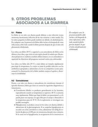 Organización Panamericana de la Salud   < 39 >




9. 	OTROS PROBLEMAS
    ASOCIADOS A LA DIARREA

9.1 	 Fiebre                                                                      En cualquier caso, la
La fiebre en un niño con diarrea puede deberse a otra infección (como             presencia de fiebre debe
neumonía, bacteriemia, infección de las vías urinarias u otitis media). En        incitar a la búsqueda de
los niños pequeños la fiebre puede también ser debida a la deshidratación.        otras infecciones; sobre
En cualquier caso, la presencia de fiebre debe incitar a la búsqueda de otras     todo cuando la fiebre
infecciones; sobre todo cuando la fiebre persiste después de que el niño está     persiste después de que
plenamente rehidratado.                                                           el niño está plenamente
                                                                                  rehidratado.
Los niños con fiebre (38 °C o superior) o con antecedentes de fiebre en los
últimos cinco días y que viven en una región donde la malaria por Plasmo-
dium falciparum es endémica también deben tratarse con un antimalárico o
siguiendo las directrices del programa nacional contra esta enfermedad.

Los niños con fiebre alta (39 °C o más) deben ser tratados rápidamente
para bajar la temperatura. Lo mejor es tratar la posible infección con los
antibióticos apropiados y administrar a la vez un antipirético (como para-
cetamol). La disminución de la fiebre también mejora el apetito y dismi-
nuye la irritabilidad.



9.2 	 Convulsiones
Frente a un niño con diarrea y antecedentes de convulsiones durante el
episodio diarreico, habrá que tener en cuenta los siguientes diagnósticos y
tratamientos:
    j	Convulsiones febriles: se producen generalmente en los lactantes,
      especialmente cuando su temperatura es superior a 40 °C o aumenta
      muy rápidamente. Habrá que bajar la fiebre con paracetamol o se le
      puede pasar una esponja con agua tibia por el cuerpo o abanicarlo si
      la temperatura pasa de 39 °C. En la exploración se investigará una
      posible meningitis.
    j	Hipoglucemia: se produce a veces en los niños con diarrea, debido a
      alteraciones de la gluconeogénesis. Si se sospecha hipoglucemia en
      un niño con crisis convulsivas o coma, administrar 5,0 ml/kg de so-
      lución de glucosa al 10% por vía intravenosa durante cinco minutos.
      Si la causa era la hipoglucemia, la recuperación de la conciencia es
 