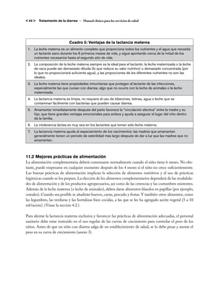 < 44 >   Tratamiento de la diarrea – Manual clínico para los servicios de salud




                              Cuadro 5: Ventajas de la lactancia materna
 1.	 La leche materna es un alimento completo que proporciona todos los nutrientes y el agua que necesita
     un lactante sano durante los 6 primeros meses de vida, y sigue aportando cerca de la mitad de los
     nutrientes necesarios hasta el segundo año de vida.
 2.	 La composición de la leche materna siempre es la ideal para el lactante; la leche maternizada o la leche
     de vaca puede ser demasiado diluida (lo que reduce su valor nutritivo) o demasiado concentrada (por
     lo que no proporcionará suficiente agua), y las proporciones de los diferentes nutrientes no son las
     ideales.
 3.	 La leche materna tiene propiedades inmunitarias que protegen al lactante de las infecciones,
     especialmente las que cursan con diarrea; algo que no ocurre con la leche de animales o la leche
     maternizada.
 4.	 La lactancia materna es limpia, no requiere el uso de biberones, tetinas, agua o leche que se
     contaminan fácilmente con bacterias que pueden causar diarrea.
 5.	 Amamantar inmediatamente después del parto favorece la “vinculación afectiva” entre la madre y su
     hijo, que tiene grandes ventajas emocionales para ambos y ayuda a asegurar el lugar del niño dentro
     de la familia.
 6.	 La intolerancia láctea es muy rara en los lactantes que toman sólo leche materna.
 7.	 La lactancia materna ayuda al espaciamiento de los nacimientos: las madres que amamantan
     generalmente tienen un período de esterilidad más largo después de dar a luz que las madres que no
     amamantan.



11.2	Mejores prácticas de alimentación
La alimentación complementaria deberá comenzarse normalmente cuando el niño tiene 6 meses. No obs-
tante, puede empezarse en cualquier momento después de los 4 meses si el niño no crece suficientemente.
Las buenas prácticas de alimentación implican la selección de alimentos nutritivos y el uso de prácticas
higiénicas cuando se los prepara. La elección de los alimentos complementarios dependerá de las modalida-
des de alimentación y de los productos agropecuarios, así como de las creencias y las costumbres existentes.
Además de la leche materna (o leche de animales), deben darse alimentos blandos en papillas (por ejemplo,
cereales). Cuando sea posible se añadirán huevos, carne, pescado y frutas. Y también otros alimentos, como
las legumbres, las verduras y las hortalizas bien cocidas, a las que se les ha agregado aceite vegetal (5 a 10
ml/ración). (Véase la sección 4.2.)

Para alentar la lactancia materna exclusiva y favorecer las prácticas de alimentación adecuadas, el personal
sanitario debe estar instruido en el uso regular de las curvas de crecimiento para controlar el peso de los
niños. Antes de que un niño con diarrea salga de un establecimiento de salud, se lo debe pesar y anotar el
peso en su curva de crecimiento (anexo 3).
 