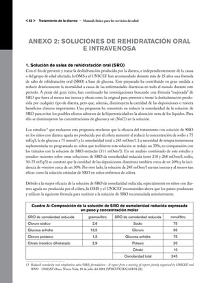 < 52 >    Tratamiento de la diarrea – Manual clínico para los servicios de salud




  ANEXO 2: SOLUCIONES DE REHIDRATACIÓN ORAL
                E INTRAVENOSA

1. Solución de sales de rehidratación oral (SRO)
Con el fin de prevenir y tratar la deshidratación producida por la diarrea, e independientemente de la causa
o del grupo de edad afectado, la OMS y el UNICEF han recomendado durante más de 25 años una fórmula
de sales de rehidratación oral (SRO) a base de glucosa. Este preparado ha contribuido en gran medida a
reducir drásticamente la mortalidad a causa de las enfermedades diarreicas en todo el mundo durante este
período. A pesar del gran éxito, han continuado las investigaciones buscando una fórmula “mejorada” de
SRO que fuera al menos tan inocua y eficaz como la original para prevenir o tratar la deshidratación produ-
cida por cualquier tipo de diarrea, pero que, además, disminuyera la cantidad de las deposiciones o tuviera
beneficios clínicos importantes. Una propuesta ha consistido en reducir la osmolaridad de la solución de
SRO para evitar los posibles efectos adversos de la hipertonicidad en la absorción neta de los líquidos. Para
ello se disminuyeron las concentraciones de glucosa y sal (NaCl) en la solución.

Los estudios13 que evaluaron esta propuesta revelaron que la eficacia del tratamiento con solución de SRO
en los niños con diarrea aguda no producida por el cólera aumentó al reducir la concentración de sodio a 75
mEq/l, la de glucosa a 75 mmol/l y la osmolaridad total a 245 mOsm/l. La necesidad de terapia intravenosa
suplementaria no programada en niños que recibieron esta solución se redujo un 33%, en comparación con
los tratados con la solución de SRO estándar (311 mOsm/l). En un análisis combinado de este estudio y
estudios recientes sobre otras soluciones de SRO de osmolaridad reducida (ente 210 y 268 mOsm/l; sodio,
50-75 mEq/l) se constató que la cantidad de las deposiciones disminuía también cerca de un 20% y la inci-
dencia de vómitos cerca de un 30%. Por otro lado, la solución de 245 mOsm/l era tan inocua y al menos tan
eficaz como la solución estándar de SRO en niños enfermos de cólera.

Debido a la mayor eficacia de la solución de SRO de osmolaridad reducida, especialmente en niños con dia-
rrea aguda no producida por el cólera, la OMS y el UNICEF recomiendan ahora que los países produzcan
y utilicen la siguiente fórmula para sustituir a la solución de SRO recomendada anteriormente.

    Cuadro A: Composición de la solución de SRO de osmolaridad reducida expresada
                            en peso y concentración molar
 SRO de osmolaridad reducida                     gramos/litro        SRO de osmolaridad reducida                 mmol/litro
 Cloruro sódico                                     2,6                             Sodio                           75
 Glucosa anhidra                                  13,5                             Cloruro                          65
 Cloruro potásico                                   1,5                       Glucosa anhidra                       75
 Citrato trisódico dihidratado                      2,9                            Potasio                          20
                                                                                    Citrato                         10
                                                                             Osmolaridad total                    245

13 	Reduced osmolarity oral rehydration salts (ORS) formulation - A report from a meeting of experts jointly organised by UNICEF and
    WHO - UNICEF House, Nueva York, 18 de julio del 2001 (WHO/FCH/CAH/01.22).
 