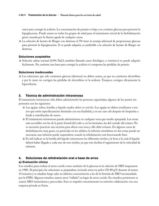 < 54 >   Tratamiento de la diarrea – Manual clínico para los servicios de salud




  nato) para corregir la acidosis. La concentración de potasio es baja y no contiene glucosa para prevenir la
  hipoglucemia. Puede usarse en todos los grupos de edad para el tratamiento inicial de la deshidratación
  grave causada por la diarrea aguda de cualquier causa.
j	La solución de lactato de Ringer con dextrosa al 5% tiene la ventaja adicional de proporcionar glucosa
  para prevenir la hipoglucemia. Si se puede adquirir, es preferible a la solución de lactato de Ringer sin
  dextrosa.

Soluciones aceptables
j	Solución salina normal (0,9% NaCl; también llamada suero fisiológico o isotónico) se puede adquirir
  fácilmente. No contiene una base para corregir la acidosis ni compensa las pérdidas de potasio.

Soluciones inadecuadas
j	Las soluciones que sólo contienen glucosa (dextrosa) no deben usarse, ya que no contienen electrólitos
  y por lo tanto no corrigen las pérdidas de electrólitos ni la acidosis. Tampoco corrigen eficazmente la
  hipovolemia.



3. 	 Técnica de administración intravenosa
El tratamiento intravenoso sólo deben administrarlo las personas capacitadas; algunos de los puntos im-
portantes son los siguientes:
    j	Las agujas, tubos, botellas y líquido usados deben ser estériles. Las agujas no deben reutilizarse a me-
       nos que estén específicamente diseñadas con esa finalidad, y en ese caso sólo después de limpiarlas a
       fondo y esterilizarlas de nuevo.
    j	El tratamiento intravenoso puede administrarse en cualquier vena que resulte apropiada. Las venas
       más accesibles son las de la parte frontal del codo o, en los lactantes, las del costado del cráneo. No
       es necesario practicar una incisión para ubicar una vena y ello debe evitarse. En algunos casos de
       deshidratación muy grave, en particular en los adultos, la infusión simultánea en dos venas puede ser
       necesaria; una infusión puede suspenderse cuando la rehidratación está funcionando bien.
    j	Es útil indicar en la botella del líquido intravenoso los diferentes niveles y la hora a la cual el líquido
       deberá haber llegado a cada uno de esos niveles, ya que esto facilita el seguimiento de la velocidad de
       infusión.



4. 	 Soluciones de rehidratación oral a base de arroz
a) Evaluación clínica
Los estudios para evaluar el arroz cocido como sustituto de la glucosa en la solución de SRO empezaron
en 1980. Al principio, las soluciones se preparaban cociendo arroz en polvo (50-80 g/l) durante al menos
10 minutos y se añadían luego sales en idéntica concentración a las de la fórmula de SRO recomendada
por la OMS. Algunos estudios usaron arroz “inflado” en lugar de arroz cocido. En estudios posteriores se
usaron SRO instantáneas y precocidas. Esto se impulsó concretamente en estrecha colaboración con una
empresa privada en Suiza.
 