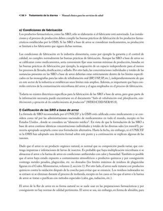 < 56 >   Tratamiento de la diarrea – Manual clínico para los servicios de salud




e) Condiciones de fabricación
Los productos farmacéuticos, como las SRO, sólo se elaborarán si el fabricante está autorizado. Las instala-
ciones y el proceso de producción deben cumplir las buenas prácticas de fabricación de los productos farma-
céuticos establecidas por la OMS. Si las SRO a base de arroz se consideran medicamentos, su producción
se limitará a los fabricantes que siguen dichas normas.

Las condiciones de fabricación en la industria alimentaria, como por ejemplo la garantía y el control de
calidad, no cumplen normalmente las buenas prácticas de fabricación. Aunque las SRO a base de arroz no
se calificaran como medicamentos, sería conveniente fijar unas normas mínimas de producción, basadas en
las buenas prácticas de fabricación; por ejemplo, la asignación de un espacio independiente para al menos
los procesos de llenado, dosificación y sellado. Por otro lado, las concentraciones individuales y totales de las
sustancias presentes en las SRO a base de arroz deberían estar estrictamente dentro de los límites especifi-
cados en las monografías para las sales de rehidratación oral (BP, USP, IP, etc.), independientemente de que
en este sector de la industria se establezcan unos límites más amplios. Además, es importante que haya con-
troles estrictos de la contaminación microbiana del arroz y el agua empleados en el proceso de fabricación.

Todavía no existen directrices específicas para la fabricación de las SRO a base de arroz, pero gran parte de
la información necesaria puede encontrarse en el documento “Sales de rehidratación oral, planificación, esta-
blecimiento y operación de los establecimientos de producción” (WHO/CDD/SER/85.8).

f) Calificación de las SRO a base de arroz
La fórmula de SRO recomendada por el UNICEF y la OMS está calificada como medicamento y se con-
sidera como tal por las administraciones nacionales de medicamentos en todo el mundo, excepto en los
Estados Unidos , donde se considera un “alimento médico”. En vista de que la formulación de las SRO a
base de arroz contiene idénticas concentraciones individuales y totales de las diversas sales (en mmol/l), pa-
recería apropiado aceptarla como una formulación alternativa. Hasta la fecha, sin embargo, ni el UNICEF
ni la OMS han adoptado una decisión formal sobre este punto y a continuación se explican algunas de las
razones.

Dado que el arroz es un producto orgánico natural, es normal que su composición pueda variar, que con-
tenga impurezas e infestaciones de larvas de insectos. Es probable que haya multiplicación microbiana si se
almacena el arroz o la harina de arroz en condiciones ambientales con calor y humedad. También es posible
que el arroz haya estado expuesto a contaminantes atmosféricos o productos químicos y por consiguiente
contenga metales pesados, plaguicidas, etc. no deseados (los límites máximos de residuos de plaguicidas
figuran en el Codex Alimentarius, volumen 2, sección 1). Por otro lado, el arroz suele tratarse con productos
químicos contra la oxidación después de la cosecha para evitar que se enrancie. Los residuos indeseados no
se extraen ni se eliminan durante el proceso de molienda, excepto en los casos en los que el arroz o la harina
de arroz se tratan o purifican con métodos especiales (calor, gas, radiación, etc.).

El arroz de la flor de arroz en su forma natural no se suele usar en las preparaciones farmacéuticas y por
consiguiente no hay normas de calidad pertinentes. El arroz se usa, sin embargo, en forma de almidón, para
 