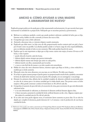 < 62 >   Tratamiento de la diarrea – Manual clínico para los servicios de salud




             ANEXO 6: CÓMO AYUDAR A UNA MADRE
                  A AMAMANTAR DE NUEVO                                                       15




Explicarle porqué podría ser de ayuda para su hijo amamantarle exclusivamente y lo que necesita hacer para
incrementar la cantidad de su propia leche. Subrayarle que se necesitan paciencia y perseverancia.

j	 Reforzar su confianza; ayudarla a sentir que puede producir suficiente cantidad de leche para su hijo.
   Intentar verla y hablar con ella a menudo, al menos dos veces al día.
j	 Comprobar que come y bebe suficiente.
j	 Animarla a descansar más, y a intentar relajarse cuando amamanta.
j	 Explicarle que debe tener a su hijo cerca de ella, proporcionarle mucho contacto piel con piel, y hacer
   por él tanto como sea posible. Las abuelas pueden ayudar si se hacen cargo de otras responsabilidades,
   pero no deberían atender al niño en este momento. Más tarde podrán hacerlo de nuevo.
j	 Explicar que lo más importante es dejar que su hijo mame cuanto más mejor, al menos 10 veces en 24
   horas, o más si quiere:
   •	 puede ofrecerle el pecho cada dos horas;
   •	 debería dejarle mamar siempre que parezca interesado;
   •	 debería dejarle mamar más tiempo que antes en cada pecho;
   •	 debería tenerlo con ella y amamantarlo por la noche;
   •	 a veces es más fácil dar de mamar a un niño cuando está somnoliento.
j	 Hablar de cómo dar otros alimentos lácteos, mientras espera que fluya su leche, y cómo reducirlos a
   medida que su leche aumenta.
j	 Mostrarle cómo dar otros alimentos con una taza, no con biberón. No debe usar chupete.
j	 Si su hijo no quiere mamar porque el pecho parece no proporcionarle mucha leche, ayudarla a encontrar
   la forma de darle leche mientras succiona el pecho. Por ejemplo, con un cuentagotas o una jeringa.
j	 Durante los primeros días, debería dar la cantidad completa de alimento artificial recomendada para
   un niño de su mismo peso o la misma cantidad que le estaba dando antes. Tan pronto como su leche
   empiece a fluir, puede comenzar a reducir el total diario en 30 a 60 ml cada día.
j	 Comprobar el aumento de peso del niño y la excreción de orina, para cerciorarse de que está obteniendo
   suficiente leche:
   •	 si no está obteniendo lo suficiente, no disminuir el alimento artificial durante algunos días;
   •	 si fuese necesario, aumentar la cantidad de leche artificial durante un día o dos. Algunas mujeres pue-
      den reducir la cantidad más de 30 a 60 ml cada día.
j	 Si un niño aún toma pecho algunas veces, el suministro lácteo aumenta en pocos días. Si un niño ha
   dejado por completo la lactancia, puede demorar de 1 a 2 semanas o más la producción de una buena
   cantidad de leche.

15 	Referencia: Cómo ayudar a las madres a amamantar por F. Savage King. Edición revisada 1992. Fundación Africana de Medicina
    e Investigación (AMREF), Box 30125, Nairobi, Kenya. Adaptación India por R.K. Anand, ACASH, P.O. Box 2498, Bombay
    400002)
 