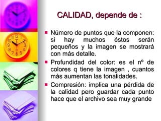 CALIDAD, depende de : Número de puntos que la componen: si hay muchos éstos serán pequeños y la imagen se mostrará con más detalle. Profundidad del color: es el nº de colores q tiene la imagen , cuantos más aumentan las tonalidades. Compresión: implica una pérdida de la calidad pero guardar cada punto hace que el archivo sea muy grande 