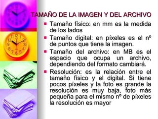 TAMAÑO DE LA IMAGEN Y DEL ARCHIVO Tamaño físico: en mm es la medida de los lados Tamaño digital: en píxeles es el nº de puntos que tiene la imagen. Tamaño del archivo: en MB es el espacio que ocupa un archivo, dependiendo del formato cambiará. Resolución: es la relación entre el tamaño físico y el digital. Si tiene pocos píxeles y la foto es grande la resolución es muy baja, foto más pequeña para el mismo nº de píxeles la resolución es mayor 