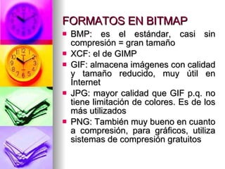 FORMATOS EN BITMAP BMP: es el estándar, casi sin compresión = gran tamaño XCF: el de GIMP GIF: almacena imágenes con calidad y tamaño reducido, muy útil en Internet JPG: mayor calidad que GIF p.q. no tiene limitación de colores. Es de los más utilizados PNG: También muy bueno en cuanto a compresión, para gráficos, utiliza sistemas de compresión gratuitos 
