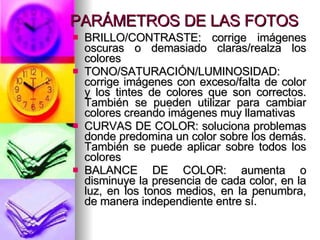 PARÁMETROS DE LAS FOTOS BRILLO/CONTRASTE: corrige imágenes oscuras o demasiado claras/realza los colores TONO/SATURACIÓN/LUMINOSIDAD: corrige imágenes con exceso/falta de color y los tintes de colores que son correctos. También se pueden utilizar para cambiar colores creando imágenes muy llamativas CURVAS DE COLOR: soluciona problemas donde predomina un color sobre los demás. También se puede aplicar sobre todos los colores BALANCE DE COLOR: aumenta o disminuye la presencia de cada color, en la luz, en los tonos medios, en la penumbra, de manera independiente entre sí. 