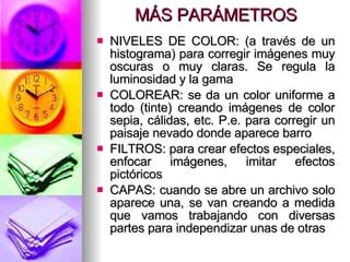 MÁS PARÁMETROS NIVELES DE COLOR: (a través de un histograma) para corregir imágenes muy oscuras o muy claras. Se regula la luminosidad y la gama COLOREAR: se da un color uniforme a todo (tinte) creando imágenes de color sepia, cálidas, etc. P.e. para corregir un paisaje nevado donde aparece barro FILTROS: para crear efectos especiales, enfocar imágenes, imitar efectos pictóricos CAPAS: cuando se abre un archivo solo aparece una, se van creando a medida que vamos trabajando con diversas partes para independizar unas de otras 