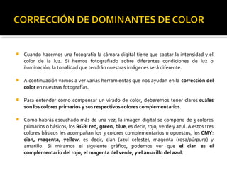  Cuando hacemos una fotografía la cámara digital tiene que captar la intensidad y el
color de la luz. Si hemos fotografiado sobre diferentes condiciones de luz o
iluminación, la tonalidad que tendrán nuestras imágenes será diferente.
 A continuación vamos a ver varias herramientas que nos ayudan en la corrección del
color en nuestras fotografías.
 Para entender cómo compensar un virado de color, deberemos tener claros cuáles
son los colores primarios y sus respectivos colores complementarios.
 Como habrás escuchado más de una vez, la imagen digital se compone de 3 colores
primarios o básicos, los RGB: red, green, blue, es decir, rojo, verde y azul. A estos tres
colores básicos les acompañan los 3 colores complementarios u opuestos, los CMY:
cian, magenta, yellow, es decir, cian (azul celeste), magenta (rosa/púrpura) y
amarillo. Si miramos el siguiente gráfico, podemos ver que el cian es el
complementario del rojo, el magenta del verde, y el amarillo del azul.
 