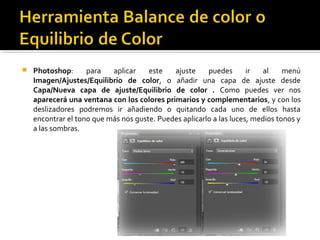  Photoshop: para aplicar este ajuste puedes ir al menú
Imagen/Ajustes/Equilibrio de color, o añadir una capa de ajuste desde
Capa/Nueva capa de ajuste/Equilibrio de color . Como puedes ver nos
aparecerá una ventana con los colores primarios y complementarios, y con los
deslizadores podremos ir añadiendo o quitando cada uno de ellos hasta
encontrar el tono que más nos guste. Puedes aplicarlo a las luces, medios tonos y
a las sombras.
 
