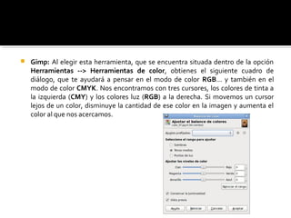  Gimp: Al elegir esta herramienta, que se encuentra situada dentro de la opción
Herramientas --> Herramientas de color, obtienes el siguiente cuadro de
diálogo, que te ayudará a pensar en el modo de color RGB... y también en el
modo de color CMYK. Nos encontramos con tres cursores, los colores de tinta a
la izquierda (CMY) y los colores luz (RGB) a la derecha. Si movemos un cursor
lejos de un color, disminuye la cantidad de ese color en la imagen y aumenta el
color al que nos acercamos.
 