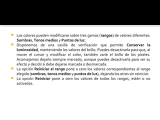  Los colores pueden modificarse sobre tres gamas (rangos) de valores diferentes:
Sombras, Tonos medios y Puntos de luz.
 Disponemos de una casilla de verificación que permite Conservar la
luminosidad, manteniendo los valores del brillo. Puedes desactivarla para que, al
mover el cursor y modificar el color, también varíe el brillo de los píxeles.
Aconsejamos dejarlo siempre marcado, aunque puedes desactivarla para ver su
efecto y decidir si debe dejarse marcada o desmarcada.
 La opción Reiniciar el rango pone a cero los valores correspondientes al rango
elegido (sombras, tonos medios y puntos de luz), dejando los otros sin reiniciar.
 La opción Reiniciar pone a cero los valores de todos los rangos, estén o no
activados.
 