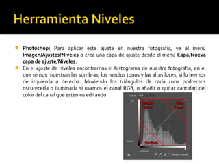 Photoshop: Para aplicar este ajuste en nuestra fotografía, ve al menú
Imagen/Ajustes/Niveles o crea una capa de ajuste desde el menú Capa/Nueva
capa de ajuste/Niveles.
 En el ajuste de niveles encontramos el histograma de nuestra fotografía, en el
que se nos muestran las sombras, los medios tonos y las altas luces, si lo leemos
de izquierda a derecha. Moviendo los triángulos de cada zona podremos
oscurecerla o iluminarla si usamos el canal RGB, o añadir o quitar cantidad del
color del canal que estemos editando.
 