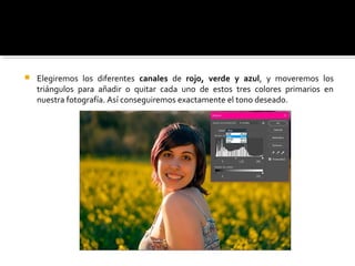  Elegiremos los diferentes canales de rojo, verde y azul, y moveremos los
triángulos para añadir o quitar cada uno de estos tres colores primarios en
nuestra fotografía. Así conseguiremos exactamente el tono deseado.
 