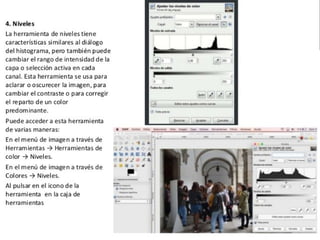  Gimp: la herramienta de niveles tiene
características similares al diálogo del
histograma, pero también puede cambiar el
rango de intensidad de la capa o selección
activa en cada canal. Esta herramienta se usa
para aclarar o oscurecer la imagen, para
cambiar el contraste o para corregir el
reparto de un color predominante. Puede
acceder a esta herramienta de varias
maneras: En el menú de imagen a través de
Herramientas Herramientas de color→ →
Niveles. En el menú de imagen a través de
Colores Niveles→ . Al pulsar en el icono de la
herramienta en la caja de herramientas .
 