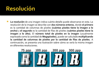  La resolución de una imagen indica cuánto detalle puede observarse en esta. La
resolución de la imagen se describe con dos números enteros, donde el primero
es la cantidad de columnas de píxeles (cuántos píxeles tiene la imagen a lo
ancho) y el segundo es la cantidad de filas de píxeles (cuántos píxeles tiene la
imagen a lo alto). El número total de píxeles en la imagen (usualmente
expresado como la cantidad de Megapíxeles), puede ser calculado multiplicando
la cantidad de columnas de píxeles por la cantidad de filas de píxeles. A
continuación, se presenta una ilustración sobre cómo se vería la misma imagen
en diferentes resoluciones.
 