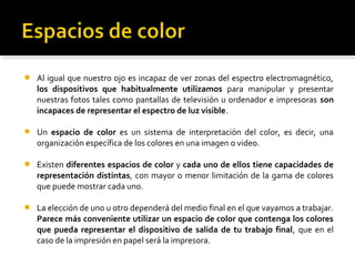  Al igual que nuestro ojo es incapaz de ver zonas del espectro electromagnético,
los dispositivos que habitualmente utilizamos para manipular y presentar
nuestras fotos tales como pantallas de televisión u ordenador e impresoras son
incapaces de representar el espectro de luz visible.
 Un espacio de color es un sistema de interpretación del color, es decir, una
organización específica de los colores en una imagen o video.
 Existen diferentes espacios de color y cada uno de ellos tiene capacidades de
representación distintas, con mayor o menor limitación de la gama de colores
que puede mostrar cada uno.
 La elección de uno u otro dependerá del medio final en el que vayamos a trabajar.
Parece más conveniente utilizar un espacio de color que contenga los colores
que pueda representar el dispositivo de salida de tu trabajo final, que en el
caso de la impresión en papel será la impresora.
 
