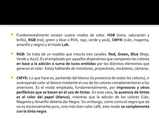  Fundamentalmente existen cuatro modos de color: HSB (tono, saturación y
brillo), RGB (red, green y blue o RVA, rojo, verde y azul), CMYK (cián, magenta,
amarillo y negro) y el modo Lab.
 RGB: Se trata de un modelo que mezcla tres canales: Red, Green, Blue (Rojo,
Verde y Azul). Es el empleado por aquellos dispositivos que componen los colores
en base a la adición o suma de luces emitidas por los distintos elementos que
generan el color. Estoy hablando de monitores, proyectores, escáneres, cámaras.
 CMYK: Lo que hace es, partiendo del blanco (la presencia de todos los colores), ir
sustrayendo color al blanco mediante el uso de los colores complementarios a los
anteriores. Es el modo empleado, fundamentalmente, por impresoras y otros
periféricos que se basan en el uso de tintas. En este caso, la ausencia de tintas
es el color del papel (blanco), mientras que la adición de los colores Cián,
Magenta y Amarillo debería dar Negro. Sin embargo, como como el negro que da
no es excesivamente puro, sino más bien color café, este modo se complementa
con la tinta negra.
 