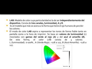  LAB: Modelo de color cuya particularidad es la de ser independientemente del
dispositivo. Consta de tres canales, luminosidad, A y B.
 Es el modelo que más se acerca a la forma que tiene el ojo humano de percibir
los colores.
 El modo de color LAB aspira a representar los tonos de forma fiable tanto en
pantalla como a la hora de imprimir. Se basa en valores de luminosidad (L)
mezclados con gamas del verde al rojo (A) y del azul al amarillo (B).
De esta forma, el color LAB consta de 3 valores:
L (luminosidad). 0-100% , A (Verde-Rojo). –128 a 127, B (Azul-Amarillo). –128 a
127.
 
