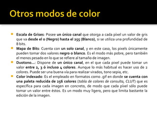  Escala de Grises: Posee un único canal que otorga a cada píxel un valor de gris
que va desde el 0 (Negro) hasta el 255 (Blanco), si se utiliza una profundidad de
8 bits.
 Mapa de Bits: Cuenta con un solo canal, y en este caso, los pixels únicamente
pueden tomar dos valores negro o blanco. Es el modo más pobre, pero también
el menos pesado en lo que se refiere al tamaño de imagen.
 Duotono...: Dispone de un único canal, en el que cada pixel puede tomar un
valor entre 2, 3 ó incluso 4 colores. Aunque lo más habitual es hacer uso de 2
colores. Puede ser una buena vía para realizar virados, tono sepia, etc.
 Color indexado: Es el empleado en formatos como .gif en donde se cuenta con
una paleta reducida de 256 colores (tabla de colores de consulta, CLUT) que es
específica para cada imagen en concreto, de modo que cada píxel sólo puede
tomar un valor entre éstos. Es un modo muy ligero, pero que limita bastante la
edición de la imagen.
 