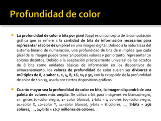  La profundidad de color o bits por pixel (bpp) es un concepto de la computación
gráfica que se refiere a la cantidad de bits de información necesarios para
representar el color de un píxel en una imagen digital. Debido a la naturaleza del
sistema binario de numeración, una profundidad de bits de n implica que cada
píxel de la imagen puede tener 2n posibles valores y por lo tanto, representar 2n
colores distintos. Debido a la aceptación prácticamente universal de los octetos
de 8 bits como unidades básicas de información en los dispositivos de
almacenamiento, los valores de profundidad de color suelen ser divisores o
múltiplos de 8, a saber 1, 2, 4, 8, 16, 24 y 32, con la excepción de la profundidad
de color de 10 o 15, usada por ciertos dispositivos gráficos.
 Cuanto mayor sea la profundidad de color en bits, la imagen dispondrá de una
paleta de colores más amplia. Se utiliza 1-bit para imágenes en blanco/negro,
sin grises (0=color negro, 1= color blanco), 2-bits = 4 colores (00=color negro,
01=color X, 10=color Y, 11=color blanco), 3-bits = 8 colores, ..., 8-bits = 256
colores, ..., 24-bits = 16.7 millones de colores.
 