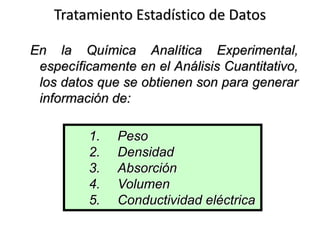 Tratamiento Estadístico de Datos
En la Química Analítica Experimental,
específicamente en el Análisis Cuantitativo,
los datos que se obtienen son para generar
información de:
1. Peso
2. Densidad
3. Absorción
4. Volumen
5. Conductividad eléctrica
 
