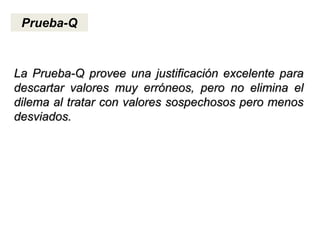 Prueba-Q
La Prueba-Q provee una justificación excelente para
descartar valores muy erróneos, pero no elimina el
dilema al tratar con valores sospechosos pero menos
desviados.
 