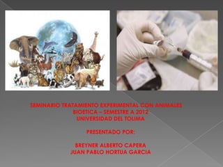 SEMINARIO TRATAMIENTO EXPERIMENTAL CON ANIMALES
              BIOETICA – SEMESTRE A 2012
               UNIVERSIDAD DEL TOLIMA

                 PRESENTADO POR:

              BREYNER ALBERTO CAPERA
            JUAN PABLO HORTUA GARCIA
 
