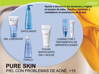 Ayuda a disminuir las bacterias y regula
                             el exceso de sebo. Ayuda a controlar y
                             restablecer el ecosistema de la piel.




           EXFOLIANTE


GEL LIMPIADOR                            CORRECTOR Y
                                        TRATAMIENTO DE
                                       IMPERFECCIONES
                           CREMA
                         MATIFICANTE
                         DIA Y NOCHE
                TONICO



 PIEL CON PROBLEMAS DE ACNÉ, +15
 