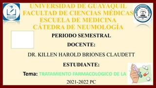 UNIVERSIDAD DE GUAYAQUIL
FACULTAD DE CIENCIAS MÉDICAS
ESCUELA DE MEDICINA
CÁTEDRA DE NEUMOLOGÍA
PERIODO SEMESTRAL
DOCENTE:
DR. KILLEN HAROLD BRIONES CLAUDETT
ESTUDIANTE:
Tema: TRATAMIENTO FARMACOLOGICO DE LA EPOC
2021-2022 PC
 