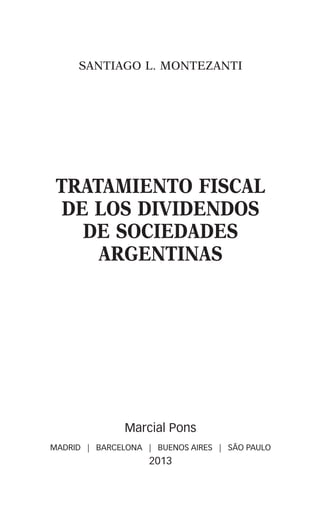 SANTIAGO L. MONTEZANTI
TRATAMIENTO FISCAL
DE LOS DIVIDENDOS
DE SOCIEDADES
ARGENTINAS
Marcial Pons
MADRID | BARCELONA | BUENOS AIRES | SÃO PAULO
2013
00-PRINCIPIOS.indd 5 21/1/13 15:59:19
 