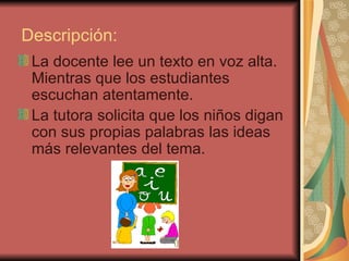   Descripción: La docente lee un texto en voz alta. Mientras que los estudiantes escuchan atentamente. La tutora solicita que los niños digan con sus propias palabras las ideas más relevantes del tema. 