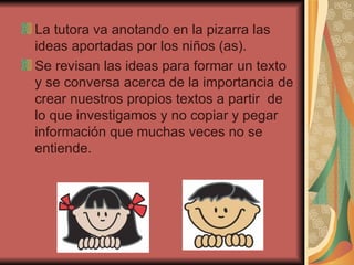 La tutora va anotando en la pizarra las ideas aportadas por los niños (as). Se revisan las ideas para formar un texto y se conversa acerca de la importancia de crear nuestros propios textos a partir  de lo que investigamos y no copiar y pegar información que muchas veces no se entiende. 