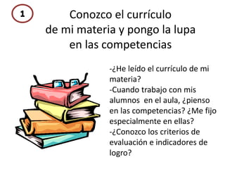 Conozco el currículo
de mi materia y pongo la lupa
en las competencias
-¿He leído el currículo de mi
materia?
-Cuando trabajo con mis
alumnos en el aula, ¿pienso
en las competencias? ¿Me fijo
especialmente en ellas?
-¿Conozco los criterios de
evaluación e indicadores de
logro?
 