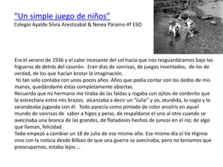 Era el verano de 1936 y el calor incesante del sol hacía que nos resguardáramos bajo las
higueras de detrás del caserón. Eran días de sonrisas, de juegos inventados; de los de
verdad, de los que hacían brotar la imaginación.
Yo tan solo contaba con unos pocos años. Años que podía contar con los dedos de mis
manos, quedándome éstas completamente abiertas.
Recuerdo que mi hermano me tiraba de las faldas y rogaba con ojitos de corderito que
lo estrechara entre mis brazos; alcanzaba a decir un ‘’Julia’’ y yo, aturdida, lo cogía y lo
zarandeaba jugando con él. Todo parecía como pintado de color arcoíris en aquel
mundo de sonrisas de sabor a higos y peras, de respaldarse el uno al otro cuando se
avecinaba una bronca de las grandes, de flotadores hechos de juncos en el río; de algo
que llaman, felicidad.
Todo empezó a cambiar un 18 de julio de ese mismo año. Ese mismo día el tío Higinio
vino con la noticia desde Bilbao de que una guerra se avecinaba, pero no teníamos que
preocuparnos, estaba lejos …
“Un simple juego de niños”
Colegio Ayalde Silvia Arestizabal & Nerea Páramo 4º ESO
 