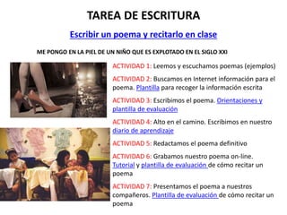 TAREA DE ESCRITURA
Escribir un poema y recitarlo en clase
ME PONGO EN LA PIEL DE UN NIÑO QUE ES EXPLOTADO EN EL SIGLO XXI
ACTIVIDAD 1: Leemos y escuchamos poemas (ejemplos)
ACTIVIDAD 2: Buscamos en Internet información para el
poema. Plantilla para recoger la información escrita
ACTIVIDAD 3: Escribimos el poema. Orientaciones y
plantilla de evaluación
ACTIVIDAD 4: Alto en el camino. Escribimos en nuestro
diario de aprendizaje
ACTIVIDAD 5: Redactamos el poema definitivo
ACTIVIDAD 6: Grabamos nuestro poema on-line.
Tutorial y plantilla de evaluación de cómo recitar un
poema
ACTIVIDAD 7: Presentamos el poema a nuestros
compañeros. Plantilla de evaluación de cómo recitar un
poema
 