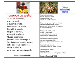 Hoy me toca trabajar,
hoy yo tengo que currar,
no puedo faltar si no
mi jefe me puede castigar.
Hay veces que yo no quiero trabajar,
pero en casa tengo que ayudar,
porque solo con el sueldo de mi padre
la comida no llegará.
Hoy yo solo quería jugar,
brincar y descansar
mas está claro que mañana
prontito tengo que despertar.
Veo a los chicos ricos jugando
me da un poco de envidia
porque ya sé que nunca tendré su vida.
Hoy me toca descansar
una hora y, después, volver a currar .
Ahora intentaré dormir,
intentaré soñar
un sueño en el que yo no tenga que trabajar.
Renan Magnata 2º ESO
TODO POR UN SUEÑO
Ya no ríe, solo llora,
a veces sonríe
a quien le ayuda.
Una brusca sacudida,
le quitó la alegría,
las ganas de vivir,
de seguir adelante.
Queda esperanza,
la tiene, la va a conseguir.
Sueña con un mundo nuevo,
sabe que lo va a conocer.
No se equivoca,
aquí estoy yo para ayudarle.
Autora: Yomara 1ª ESO
Renan
recitando el
poema
 