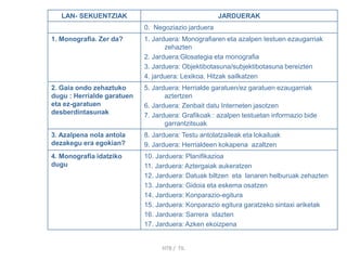 LAN- SEKUENTZIAK JARDUERAK
0. Negoziazio jarduera
1. Monografia. Zer da? 1. Jarduera: Monografiaren eta azalpen testuen ezaugarriak
zehazten
2. Jarduera:Glosategia eta monografia
3. Jarduera: Objektibotasuna/subjektibotasuna bereizten
4. jarduera: Lexikoa. Hitzak sailkatzen
2. Gaia ondo zehaztuko
dugu : Herrialde garatuen
eta ez-garatuen
desberdintasunak
5. Jarduera: Herrialde garatuen/ez garatuen ezaugarriak
aztertzen
6. Jarduera: Zenbait datu Interneten jasotzen
7. Jarduera: Grafikoak : azalpen testuetan informazio bide
garrantzitsuak
3. Azalpena nola antola
dezakegu era egokian?
8. Jarduera: Testu antolatzaileak eta lokailuak
9. Jarduera: Herrialdeen kokapena azaltzen
4. Monografia idatziko
dugu
10. Jarduera: Planifikazioa
11. Jarduera: Aztergaiak aukeratzen
12. Jarduera: Datuak biltzen eta lanaren helburuak zehazten
13. Jarduera: Gidoia eta eskema osatzen
14. Jarduera: Konparazio-egitura
15. Jarduera: Konparazio egitura garatzeko sintaxi ariketak
16. Jarduera: Sarrera idazten
17. Jarduera: Azken ekoizpena
HTB / TIL
 