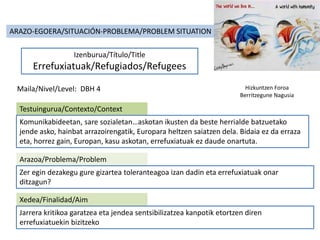 ARAZO-EGOERA/SITUACIÓN-PROBLEMA/PROBLEM SITUATION
Izenburua/Título/Title
Errefuxiatuak/Refugiados/Refugees
Maila/Nivel/Level: DBH 4
Testuingurua/Contexto/Context
Komunikabideetan, sare sozialetan…askotan ikusten da beste herrialde batzuetako
jende asko, hainbat arrazoirengatik, Europara heltzen saiatzen dela. Bidaia ez da erraza
eta, horrez gain, Europan, kasu askotan, errefuxiatuak ez daude onartuta.
Arazoa/Problema/Problem
Zer egin dezakegu gure gizartea toleranteagoa izan dadin eta errefuxiatuak onar
ditzagun?
Xedea/Finalidad/Aim
Jarrera kritikoa garatzea eta jendea sentsibilizatzea kanpotik etortzen diren
errefuxiatuekin bizitzeko
Hizkuntzen Foroa
Berritzegune Nagusia
 